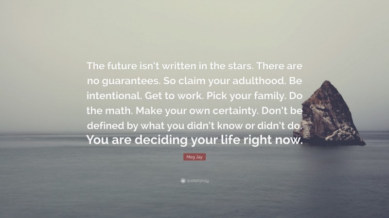 Meg Jay Quote: “The future isn’t written in the stars. There are no guarantees. So claim your adulthood. Be intentional. Get to work. Pick your family. Do the math. Make your own certainty. Don’t be defined by what you didn’t know or didn’t do. You are deciding your life right now.”