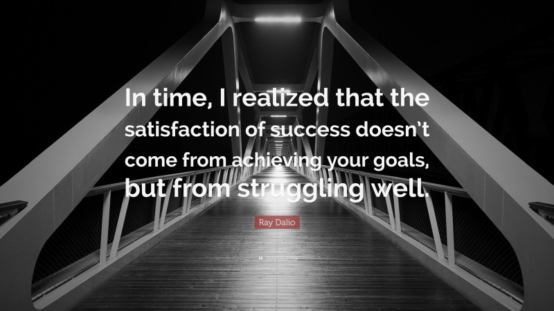 Ray Dalio Quote: “In time, I realized that the satisfaction of success doesn’t come from achieving your goals, but from struggling well.”