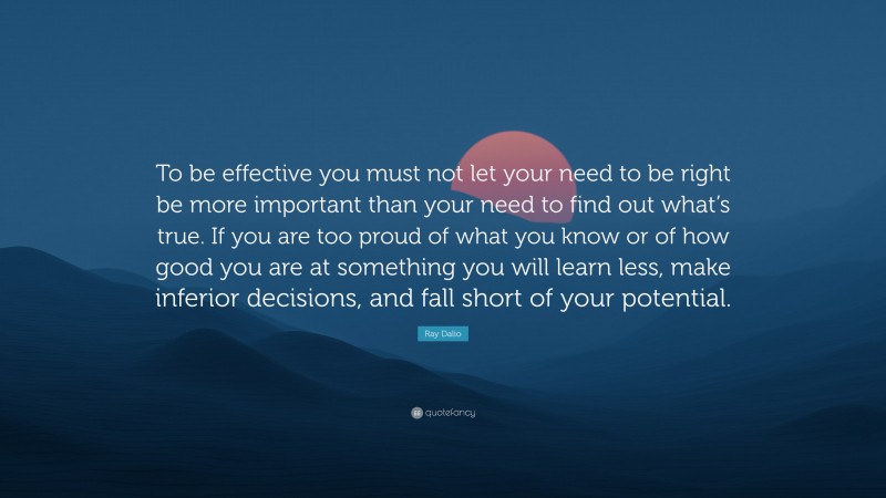 Ray Dalio Quote: “To be effective you must not let your need to be right be more important than your need to find out what’s true. If you are too proud of what you know or of how good you are at something you will learn less, make inferior decisions, and fall short of your potential.”