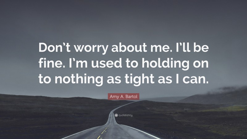 Amy A. Bartol Quote: “Don’t worry about me. I’ll be fine. I’m used to holding on to nothing as tight as I can.”