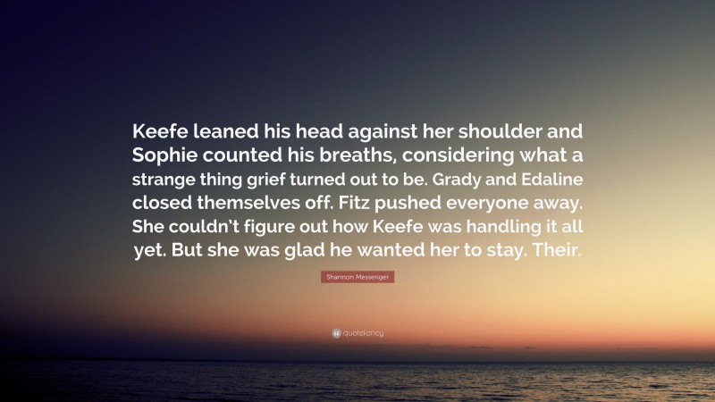 Shannon Messenger Quote: “Keefe leaned his head against her shoulder and Sophie counted his breaths, considering what a strange thing grief turned out to be. Grady and Edaline closed themselves off. Fitz pushed everyone away. She couldn’t figure out how Keefe was handling it all yet. But she was glad he wanted her to stay. Their.”