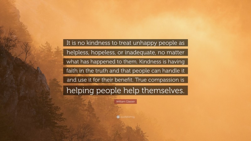 William Glasser Quote: “It is no kindness to treat unhappy people as helpless, hopeless, or inadequate, no matter what has happened to them. Kindness is having faith in the truth and that people can handle it and use it for their benefit. True compassion is helping people help themselves.”