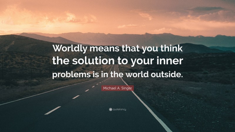 Michael A. Singer Quote: “Worldly means that you think the solution to your inner problems is in the world outside.”