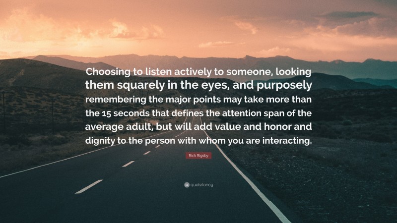 Rick Rigsby Quote: “Choosing to listen actively to someone, looking them squarely in the eyes, and purposely remembering the major points may take more than the 15 seconds that defines the attention span of the average adult, but will add value and honor and dignity to the person with whom you are interacting.”