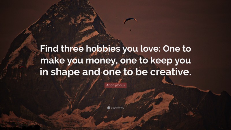 Anonymous Quote: “Find three hobbies you love: One to make you money, one to keep you in shape and one to be creative.”