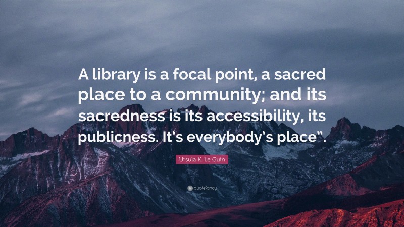 Ursula K. Le Guin Quote: “A library is a focal point, a sacred place to a community; and its sacredness is its accessibility, its publicness. It’s everybody’s place”.”