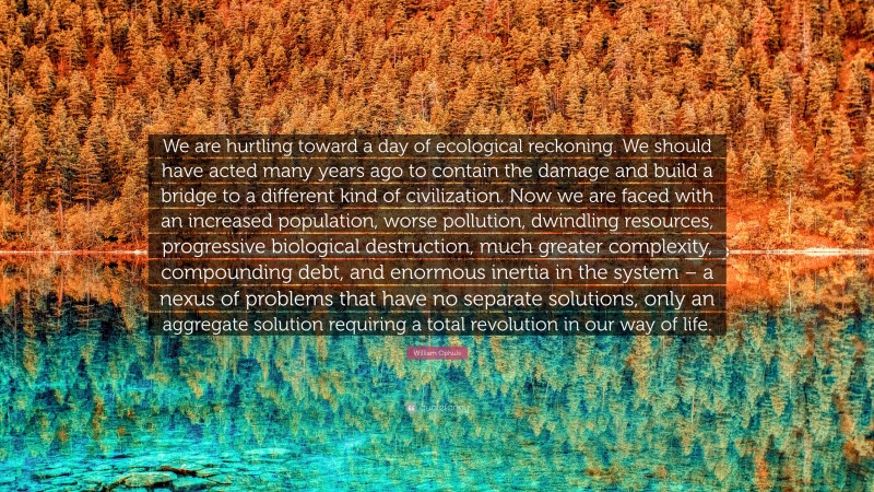 William Ophuls Quote: “We are hurtling toward a day of ecological reckoning. We should have acted many years ago to contain the damage and build a bridge to a different kind of civilization. Now we are faced with an increased population, worse pollution, dwindling resources, progressive biological destruction, much greater complexity, compounding debt, and enormous inertia in the system – a nexus of problems that have no separate solutions, only an aggregate solution requiring a total revolution in our way of life.”