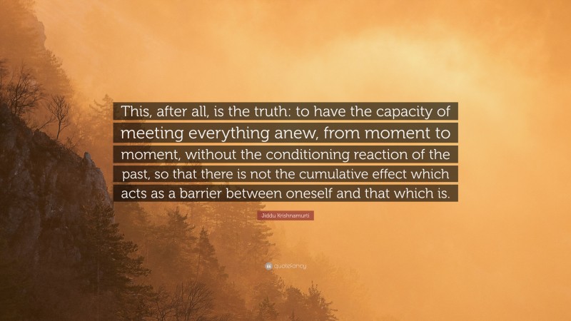 Jiddu Krishnamurti Quote: “This, after all, is the truth: to have the capacity of meeting everything anew, from moment to moment, without the conditioning reaction of the past, so that there is not the cumulative effect which acts as a barrier between oneself and that which is.”