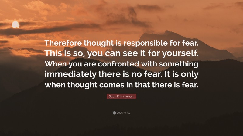 Jiddu Krishnamurti Quote: “Therefore thought is responsible for fear. This is so, you can see it for yourself. When you are confronted with something immediately there is no fear. It is only when thought comes in that there is fear.”