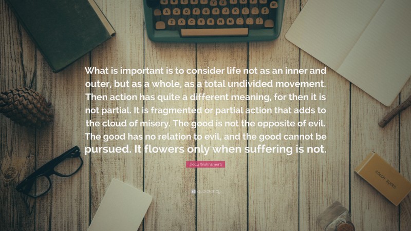 Jiddu Krishnamurti Quote: “What is important is to consider life not as an inner and outer, but as a whole, as a total undivided movement. Then action has quite a different meaning, for then it is not partial. It is fragmented or partial action that adds to the cloud of misery. The good is not the opposite of evil. The good has no relation to evil, and the good cannot be pursued. It flowers only when suffering is not.”