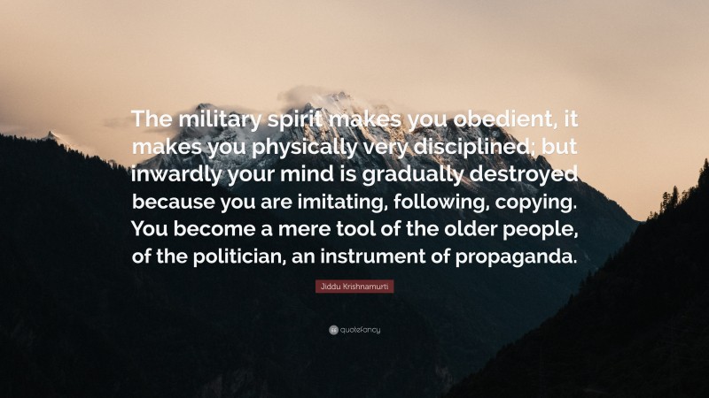 Jiddu Krishnamurti Quote: “The military spirit makes you obedient, it makes you physically very disciplined; but inwardly your mind is gradually destroyed because you are imitating, following, copying. You become a mere tool of the older people, of the politician, an instrument of propaganda.”