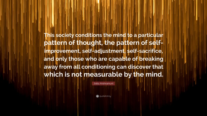 Jiddu Krishnamurti Quote: “This society conditions the mind to a particular pattern of thought, the pattern of self-improvement, self-adjustment, self-sacrifice, and only those who are capable of breaking away from all conditioning can discover that which is not measurable by the mind.”