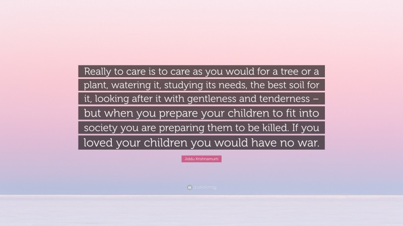 Jiddu Krishnamurti Quote: “Really to care is to care as you would for a tree or a plant, watering it, studying its needs, the best soil for it, looking after it with gentleness and tenderness – but when you prepare your children to fit into society you are preparing them to be killed. If you loved your children you would have no war.”
