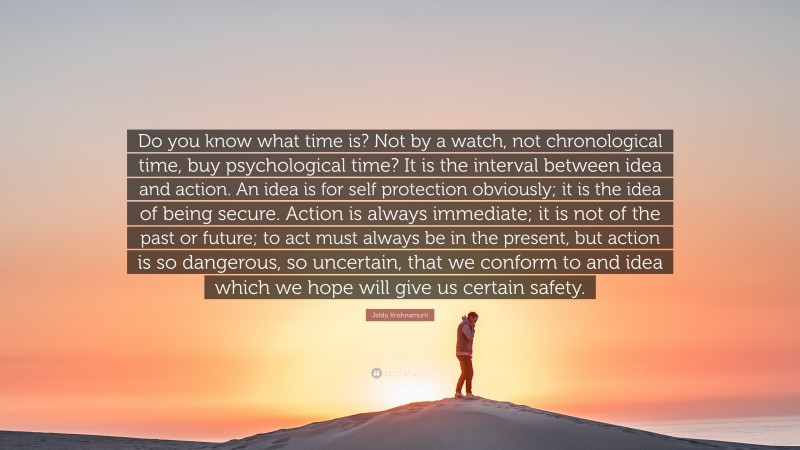 Jiddu Krishnamurti Quote: “Do you know what time is? Not by a watch, not chronological time, buy psychological time? It is the interval between idea and action. An idea is for self protection obviously; it is the idea of being secure. Action is always immediate; it is not of the past or future; to act must always be in the present, but action is so dangerous, so uncertain, that we conform to and idea which we hope will give us certain safety.”