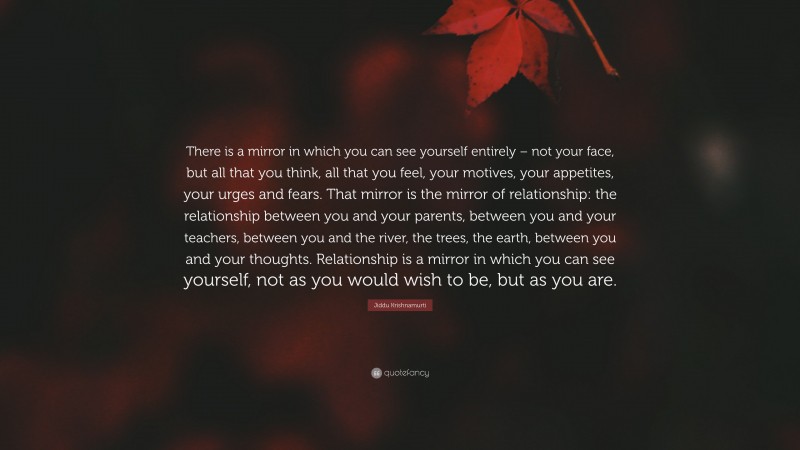 Jiddu Krishnamurti Quote: “There is a mirror in which you can see yourself entirely – not your face, but all that you think, all that you feel, your motives, your appetites, your urges and fears. That mirror is the mirror of relationship: the relationship between you and your parents, between you and your teachers, between you and the river, the trees, the earth, between you and your thoughts. Relationship is a mirror in which you can see yourself, not as you would wish to be, but as you are.”