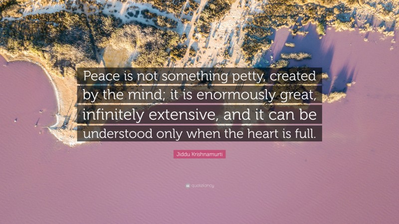Jiddu Krishnamurti Quote: “Peace is not something petty, created by the mind; it is enormously great, infinitely extensive, and it can be understood only when the heart is full.”
