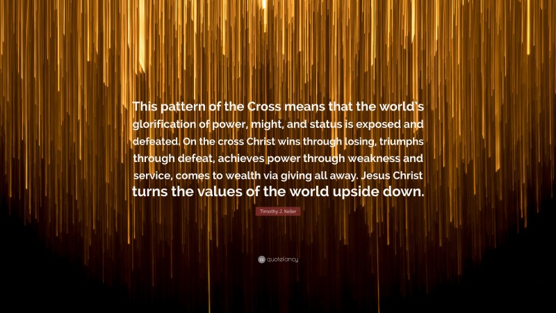 Timothy J. Keller Quote: “This pattern of the Cross means that the world’s glorification of power, might, and status is exposed and defeated. On the cross Christ wins through losing, triumphs through defeat, achieves power through weakness and service, comes to wealth via giving all away. Jesus Christ turns the values of the world upside down.”