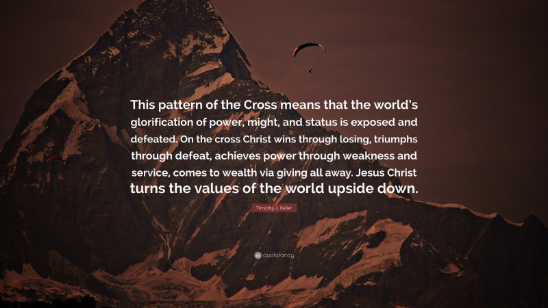 Timothy J. Keller Quote: “This pattern of the Cross means that the world’s glorification of power, might, and status is exposed and defeated. On the cross Christ wins through losing, triumphs through defeat, achieves power through weakness and service, comes to wealth via giving all away. Jesus Christ turns the values of the world upside down.”