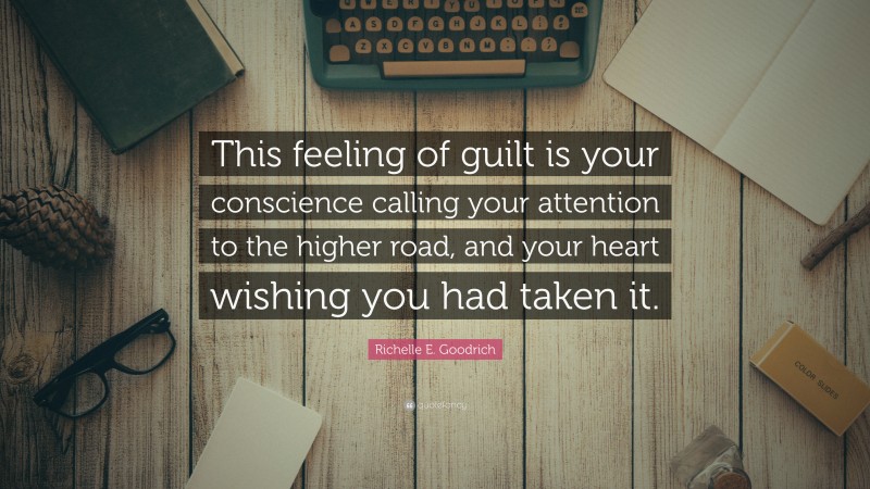 Richelle E. Goodrich Quote: “This feeling of guilt is your conscience calling your attention to the higher road, and your heart wishing you had taken it.”