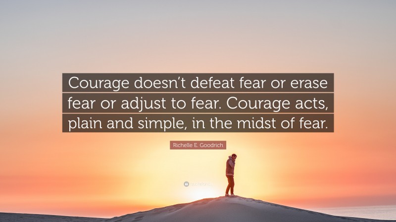 Richelle E. Goodrich Quote: “Courage doesn’t defeat fear or erase fear or adjust to fear. Courage acts, plain and simple, in the midst of fear.”