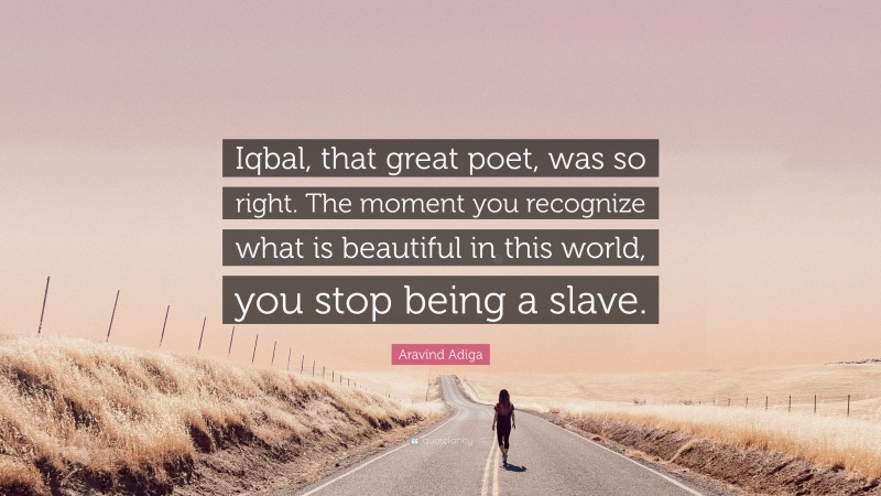 Aravind Adiga Quote: “Iqbal, that great poet, was so right. The moment you recognize what is beautiful in this world, you stop being a slave.”