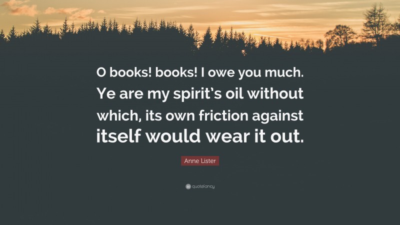 Anne Lister Quote: “O books! books! I owe you much. Ye are my spirit’s oil without which, its own friction against itself would wear it out.”