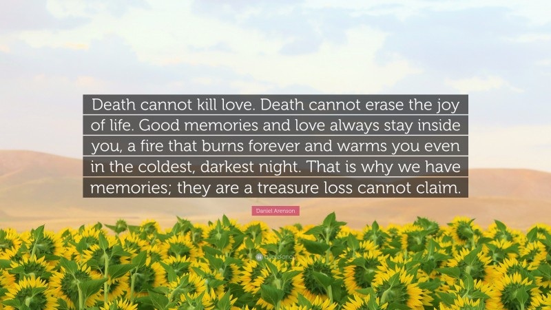 Daniel Arenson Quote: “Death cannot kill love. Death cannot erase the joy of life. Good memories and love always stay inside you, a fire that burns forever and warms you even in the coldest, darkest night. That is why we have memories; they are a treasure loss cannot claim.”