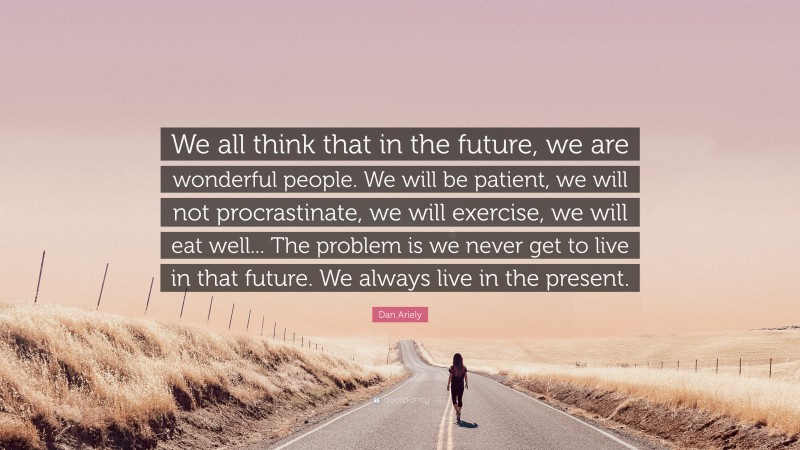 Dan Ariely Quote: “We all think that in the future, we are wonderful people. We will be patient, we will not procrastinate, we will exercise, we will eat well... The problem is we never get to live in that future. We always live in the present.”