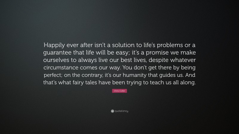 Chris Colfer Quote: “Happily ever after isn’t a solution to life’s problems or a guarantee that life will be easy; it’s a promise we make ourselves to always live our best lives, despite whatever circumstance comes our way. You don’t get there by being perfect; on the contrary, it’s our humanity that guides us. And that’s what fairy tales have been trying to teach us all along.”