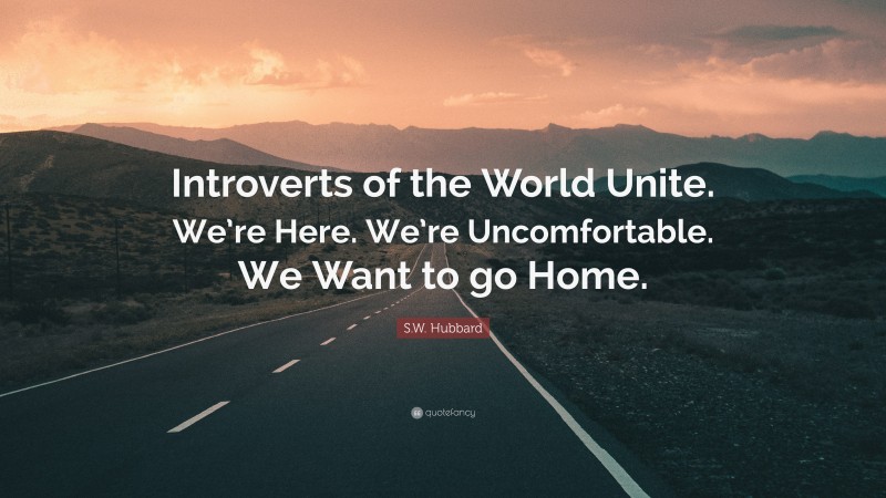 S.W. Hubbard Quote: “Introverts of the World Unite. We’re Here. We’re Uncomfortable. We Want to go Home.”
