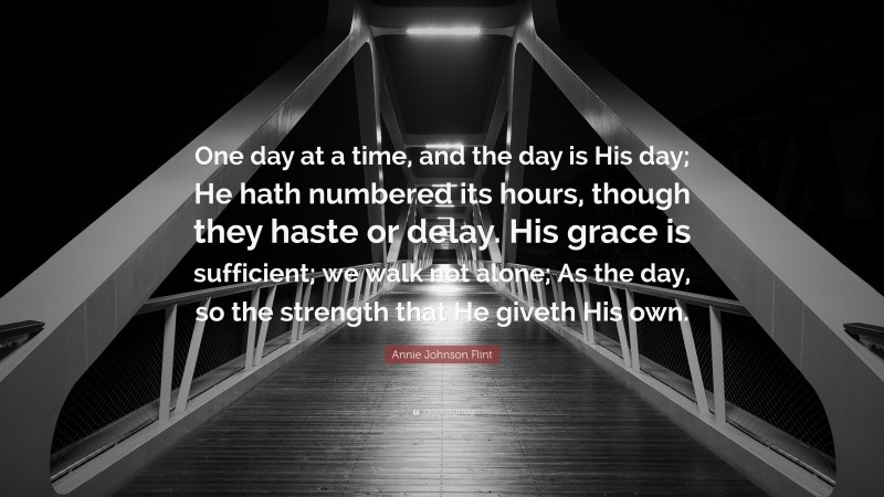 Annie Johnson Flint Quote: “One day at a time, and the day is His day; He hath numbered its hours, though they haste or delay. His grace is sufficient; we walk not alone; As the day, so the strength that He giveth His own.”