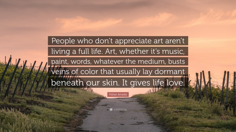 Fisher Amelie Quote: “People who don’t appreciate art aren’t living a full life. Art, whether it’s music, paint, words, whatever the medium, busts veins of color that usually lay dormant beneath our skin. It gives life love.”