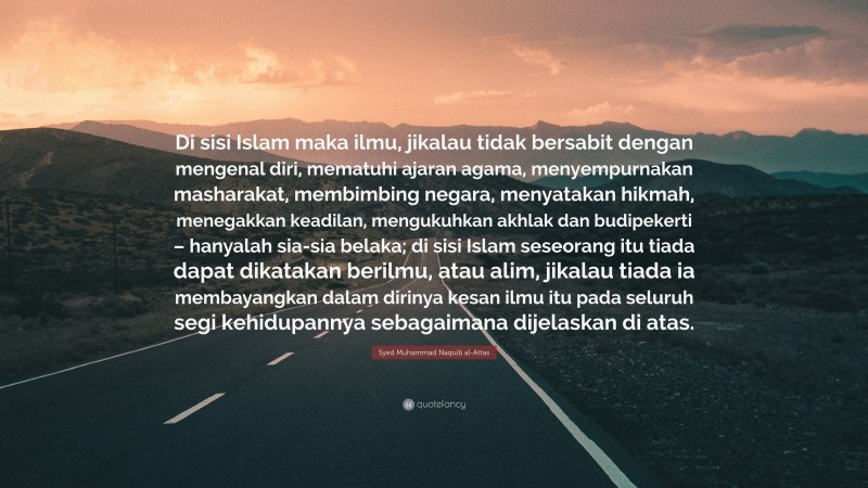 Syed Muhammad Naquib al-Attas Quote: “Di sisi Islam maka ilmu, jikalau tidak bersabit dengan mengenal diri, mematuhi ajaran agama, menyempurnakan masharakat, membimbing negara, menyatakan hikmah, menegakkan keadilan, mengukuhkan akhlak dan budipekerti – hanyalah sia-sia belaka; di sisi Islam seseorang itu tiada dapat dikatakan berilmu, atau alim, jikalau tiada ia membayangkan dalam dirinya kesan ilmu itu pada seluruh segi kehidupannya sebagaimana dijelaskan di atas.”