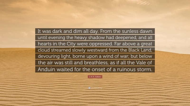 J. R. R. Tolkien Quote: “It was dark and dim all day. From the sunless dawn until evening the heavy shadow had deepened, and all hearts in the City were oppressed. Far above a great cloud streamed slowly westward from the Black Land, devouring light, borne upon a wind of war; but below the air was still and breathless, as if all the Vale of Anduin waited for the onset of a ruinous storm.”