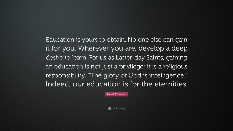 Russell M. Nelson Quote: “Education is yours to obtain. No one else can gain it for you. Wherever you are, develop a deep desire to learn. For us as Latter-day Saints, gaining an education is not just a privilege; it is a religious responsibility. “The glory of God is intelligence.” Indeed, our education is for the eternities.”