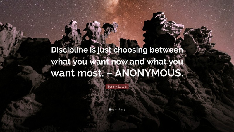 Benny Lewis Quote: “Discipline is just choosing between what you want now and what you want most. – ANONYMOUS.”