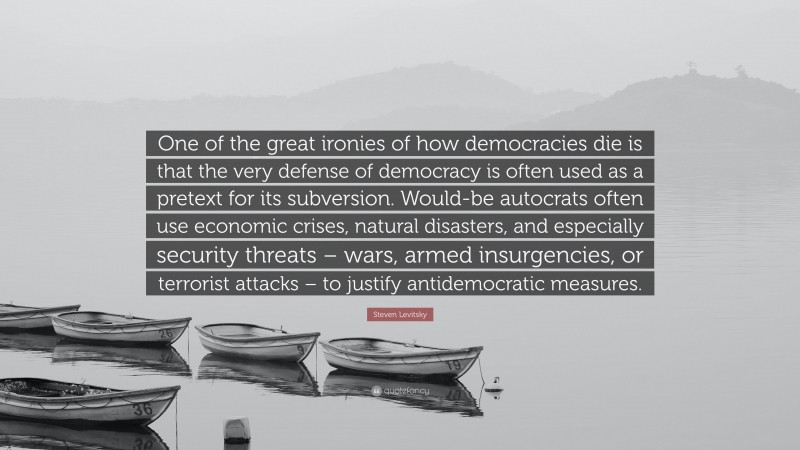 Steven Levitsky Quote: “One of the great ironies of how democracies die is that the very defense of democracy is often used as a pretext for its subversion. Would-be autocrats often use economic crises, natural disasters, and especially security threats – wars, armed insurgencies, or terrorist attacks – to justify antidemocratic measures.”