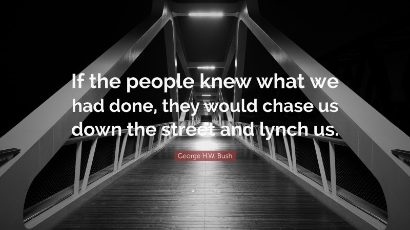 George H.W. Bush Quote: “If the people knew what we had done, they would chase us down the street and lynch us.”