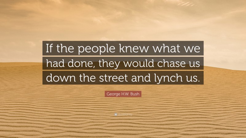 George H.W. Bush Quote: “If the people knew what we had done, they would chase us down the street and lynch us.”