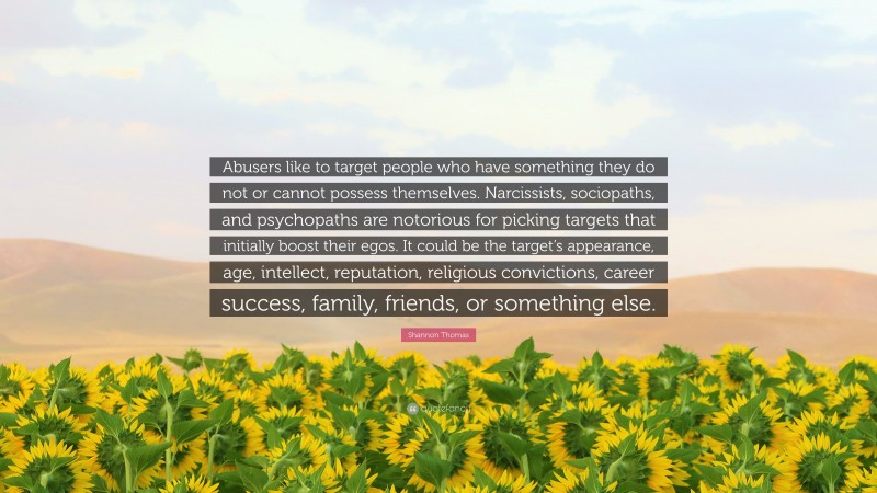 Shannon Thomas Quote: “Abusers like to target people who have something they do not or cannot possess themselves. Narcissists, sociopaths, and psychopaths are notorious for picking targets that initially boost their egos. It could be the target’s appearance, age, intellect, reputation, religious convictions, career success, family, friends, or something else.”