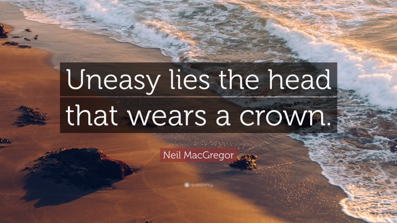 Neil MacGregor Quote: “Uneasy lies the head that wears a crown.”