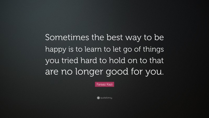 Faraaz Kazi Quote: “Sometimes the best way to be happy is to learn to let go of things you tried hard to hold on to that are no longer good for you.”