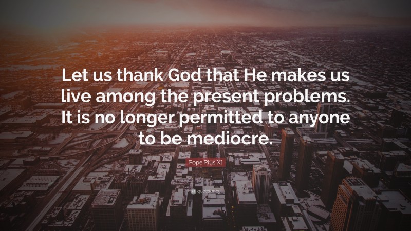 Pope Pius XI Quote: “Let us thank God that He makes us live among the present problems. It is no longer permitted to anyone to be mediocre.”