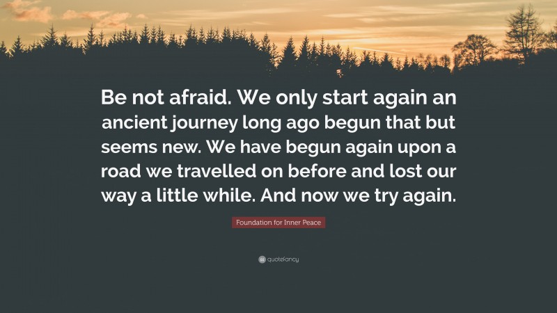 Foundation for Inner Peace Quote: “Be not afraid. We only start again an ancient journey long ago begun that but seems new. We have begun again upon a road we travelled on before and lost our way a little while. And now we try again.”