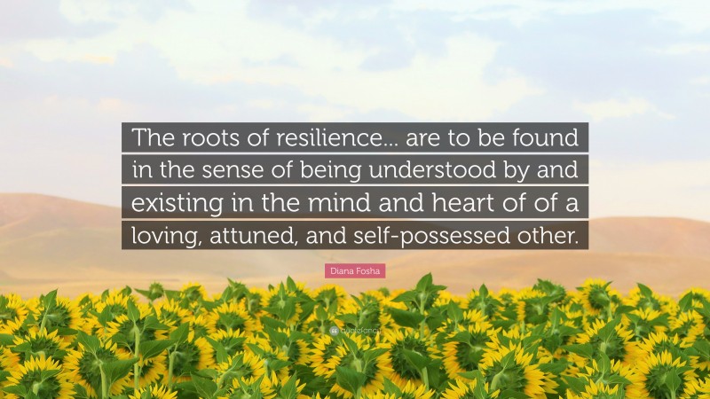 Diana Fosha Quote: “The roots of resilience... are to be found in the sense of being understood by and existing in the mind and heart of of a loving, attuned, and self-possessed other.”