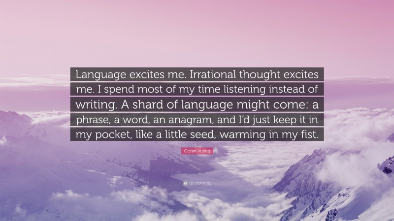 Ocean Vuong Quote: “Language excites me. Irrational thought excites me. I spend most of my time listening instead of writing. A shard of language might come: a phrase, a word, an anagram, and I’d just keep it in my pocket, like a little seed, warming in my fist.”