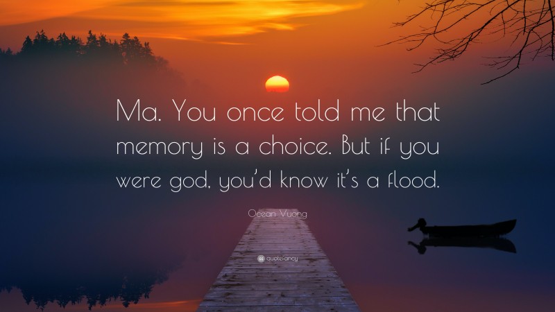 Ocean Vuong Quote: “Ma. You once told me that memory is a choice. But if you were god, you’d know it’s a flood.”
