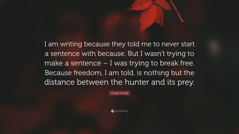 Ocean Vuong Quote: “I am writing because they told me to never start a sentence with because. But I wasn’t trying to make a sentence – I was trying to break free. Because freedom, I am told, is nothing but the distance between the hunter and its prey.”