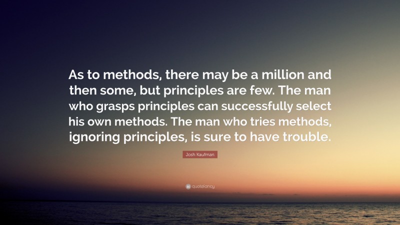 Josh Kaufman Quote: “As to methods, there may be a million and then some, but principles are few. The man who grasps principles can successfully select his own methods. The man who tries methods, ignoring principles, is sure to have trouble.”