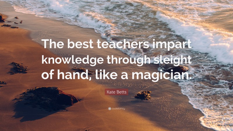 Kate Betts Quote: “The best teachers impart knowledge through sleight of hand, like a magician.”